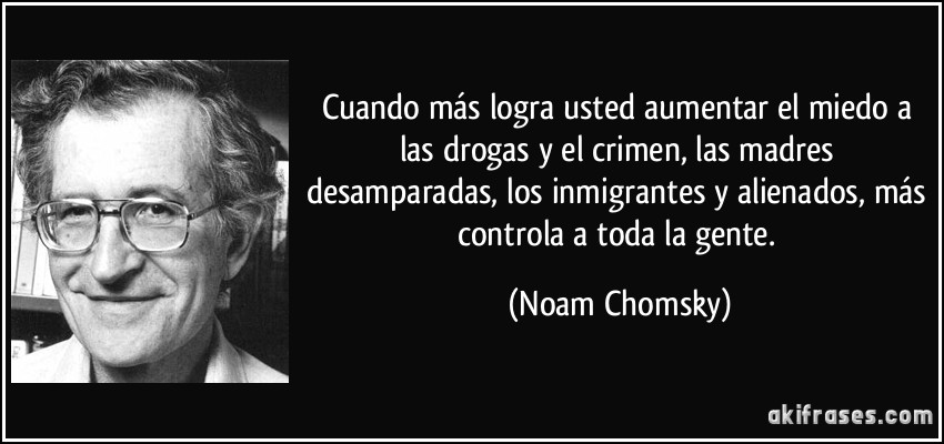 Cuando más logra usted aumentar el miedo a las drogas y el crimen, las madres desamparadas, los inmigrantes y alienados, más controla a toda la gente. (Noam Chomsky)