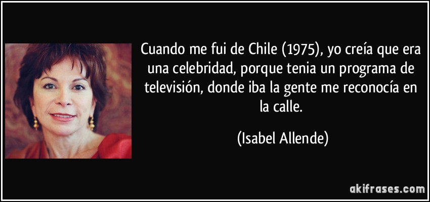 Cuando me fui de Chile (1975), yo creía que era una celebridad, porque tenia un programa de televisión, donde iba la gente me reconocía en la calle. (Isabel Allende)