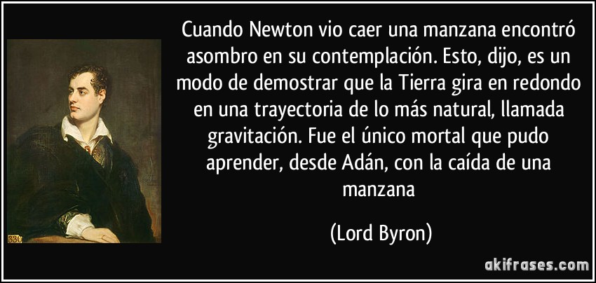 Cuando Newton vio caer una manzana encontró asombro en su contemplación. Esto, dijo, es un modo de demostrar que la Tierra gira en redondo en una trayectoria de lo más natural, llamada gravitación. Fue el único mortal que pudo aprender, desde Adán, con la caída de una manzana (Lord Byron)