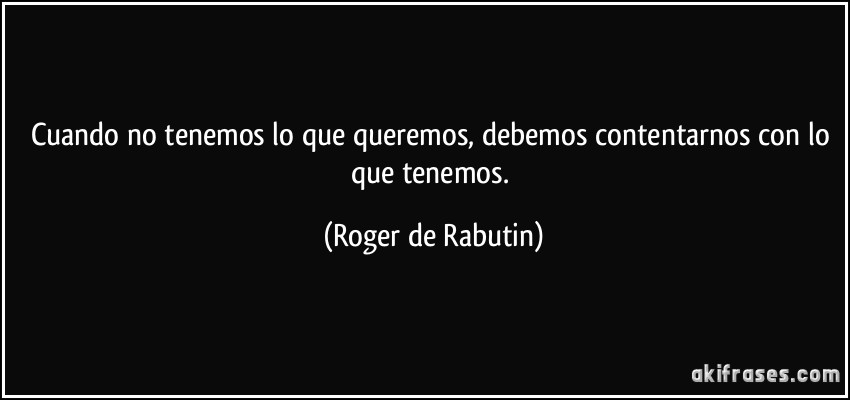 Cuando no tenemos lo que queremos, debemos contentarnos con lo que tenemos. (Roger de Rabutin)