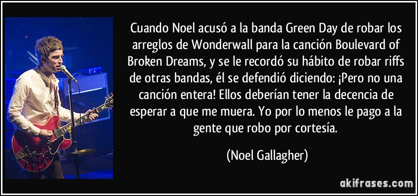 Cuando Noel acusó a la banda Green Day de robar los arreglos de Wonderwall para la canción Boulevard of Broken Dreams, y se le recordó su hábito de robar riffs de otras bandas, él se defendió diciendo: ¡Pero no una canción entera! Ellos deberían tener la decencia de esperar a que me muera. Yo por lo menos le pago a la gente que robo por cortesía. (Noel Gallagher)