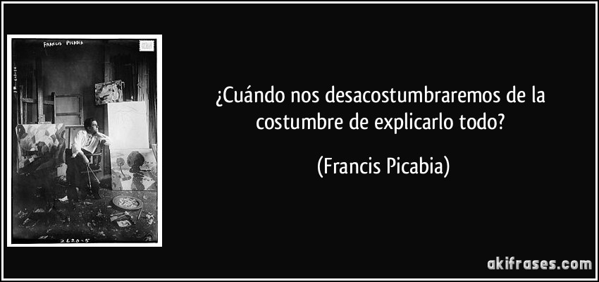 ¿Cuándo nos desacostumbraremos de la costumbre de explicarlo todo? (Francis Picabia)
