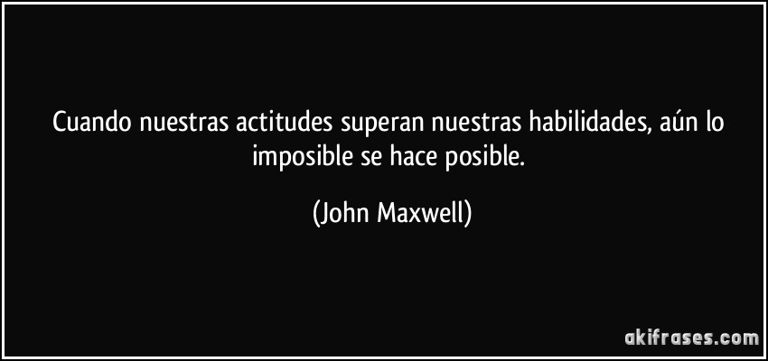 Cuando nuestras actitudes superan nuestras habilidades, aún lo imposible se hace posible. (John Maxwell)