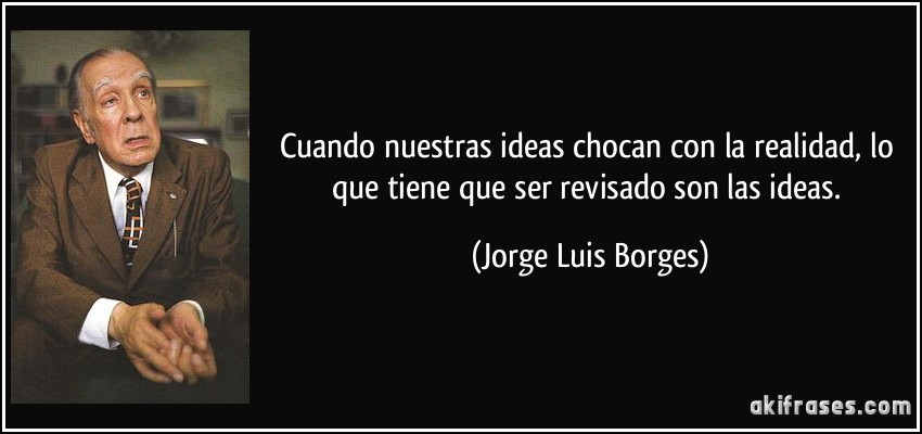 Cuando nuestras ideas chocan con la realidad, lo que tiene que ser revisado son las ideas. (Jorge Luis Borges)