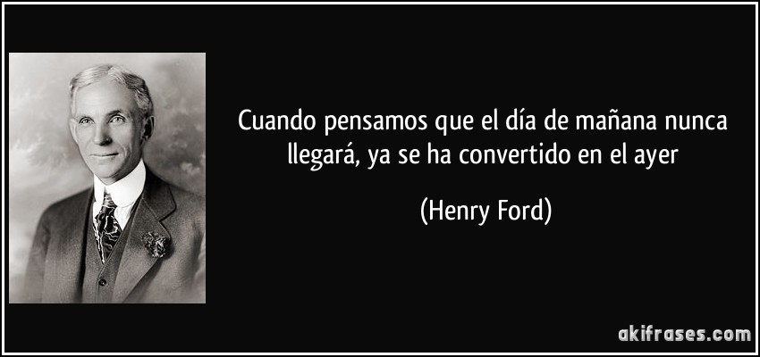 Cuando pensamos que el día de mañana nunca llegará, ya se ha convertido en el ayer (Henry Ford)
