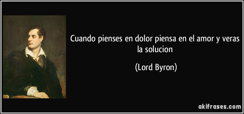 Cuando pienses en dolor piensa en el amor y veras la solucion (Lord Byron)