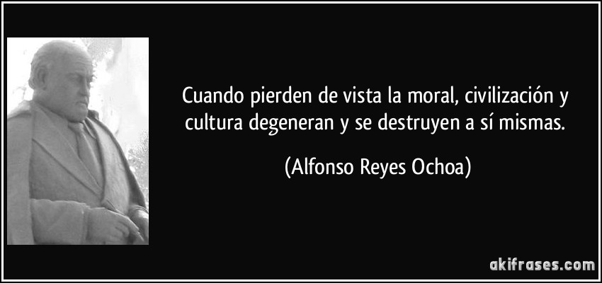 Cuando pierden de vista la moral, civilización y cultura degeneran y se destruyen a sí mismas. (Alfonso Reyes Ochoa)