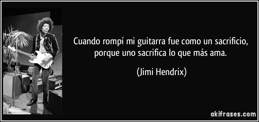 Cuando rompí mi guitarra fue como un sacrificio, porque uno sacrifica lo que más ama. (Jimi Hendrix)