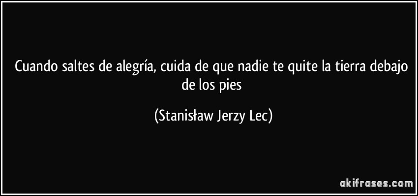 Cuando saltes de alegría, cuida de que nadie te quite la tierra debajo de los pies (Stanisław Jerzy Lec)