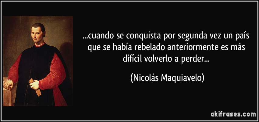 ...cuando se conquista por segunda vez un país que se había rebelado anteriormente es más difícil volverlo a perder... (Nicolás Maquiavelo)