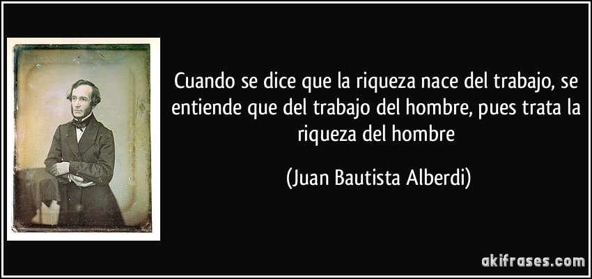 Cuando se dice que la riqueza nace del trabajo, se entiende que del trabajo del hombre, pues trata la riqueza del hombre (Juan Bautista Alberdi)