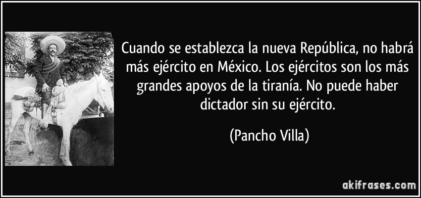 Cuando se establezca la nueva República, no habrá más ejército en México. Los ejércitos son los más grandes apoyos de la tiranía. No puede haber dictador sin su ejército. (Pancho Villa)