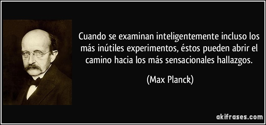 Cuando se examinan inteligentemente incluso los más inútiles experimentos, éstos pueden abrir el camino hacia los más sensacionales hallazgos. (Max Planck)