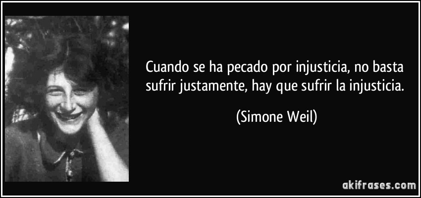 Cuando se ha pecado por injusticia, no basta sufrir justamente, hay que sufrir la injusticia. (Simone Weil)