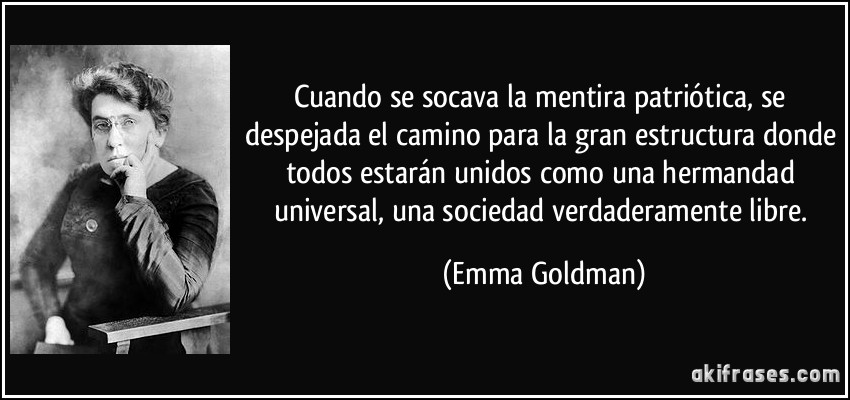 Cuando se socava la mentira patriótica, se despejada el camino para la gran estructura donde todos estarán unidos como una hermandad universal, una sociedad verdaderamente libre. (Emma Goldman)