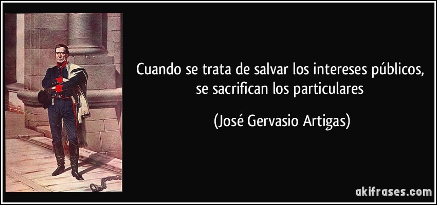Cuando se trata de salvar los intereses públicos, se sacrifican los particulares (José Gervasio Artigas)