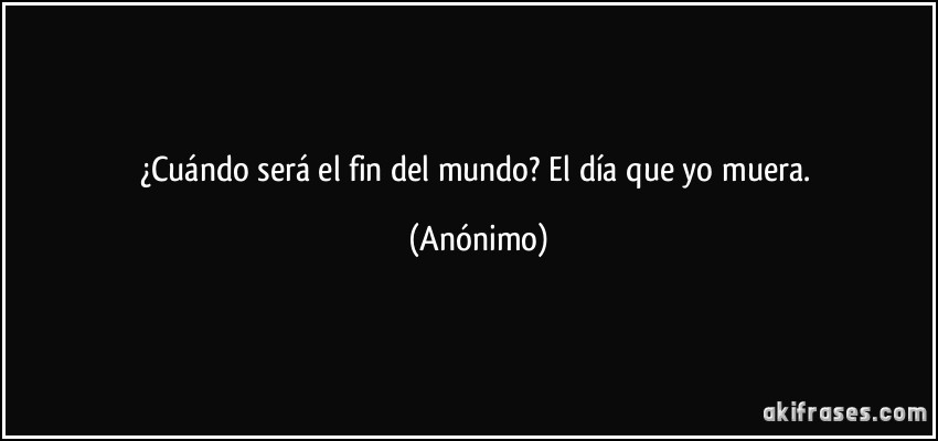 Cuándo será el fin del mundo? El día que yo muera.