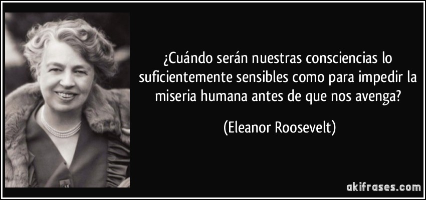 ¿Cuándo serán nuestras consciencias lo suficientemente sensibles como para impedir la miseria humana antes de que nos avenga? (Eleanor Roosevelt)