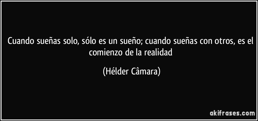 Cuando sueñas solo, sólo es un sueño; cuando sueñas con otros, es el comienzo de la realidad (Hélder Câmara)