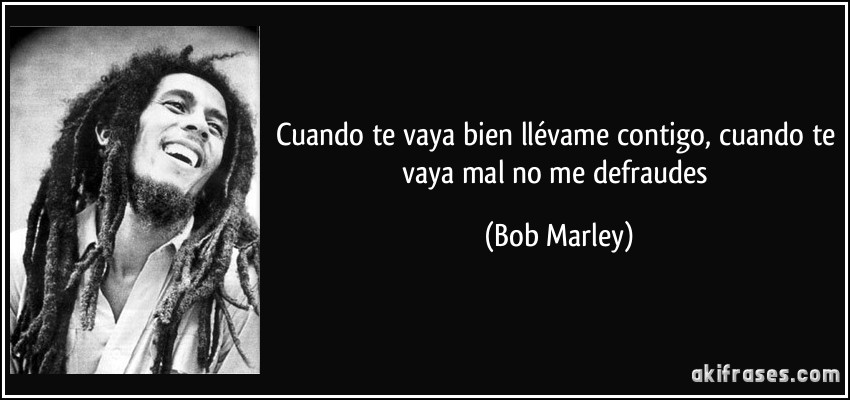 Cuando te vaya bien llévame contigo, cuando te vaya mal no me defraudes (Bob Marley)