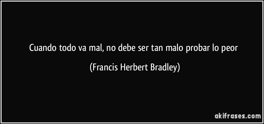 Cuando todo va mal, no debe ser tan malo probar lo peor (Francis Herbert Bradley)