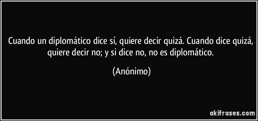 Cuando un diplomático dice sí, quiere decir quizá. Cuando dice quizá, quiere decir no; y si dice no, no es diplomático. (Anónimo)