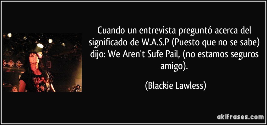 Cuando un entrevista preguntó acerca del significado de W.A.S.P (Puesto que no se sabe) dijo: We Aren't Sufe Pail, (no estamos seguros amigo). (Blackie Lawless)