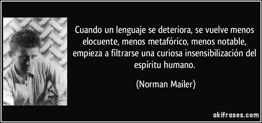 Cuando un lenguaje se deteriora, se vuelve menos elocuente, menos metafórico, menos notable, empieza a filtrarse una curiosa insensibilización del espíritu humano. (Norman Mailer)