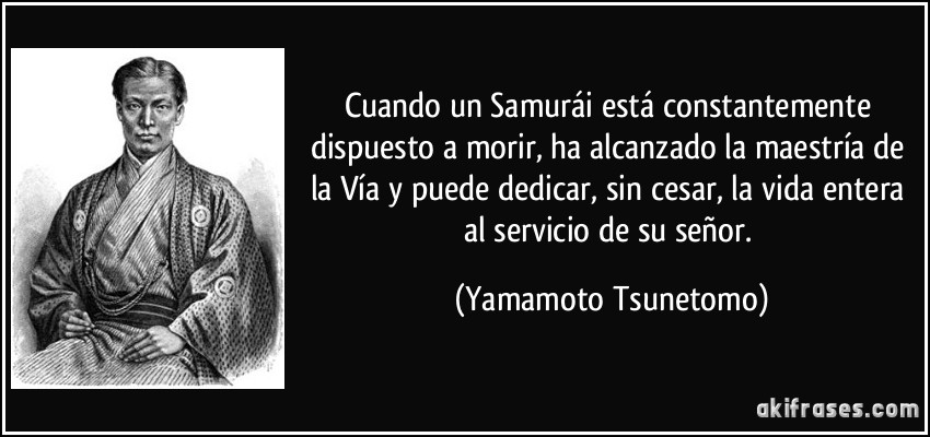 Cuando un Samurái está constantemente dispuesto a morir, ha alcanzado la maestría de la Vía y puede dedicar, sin cesar, la vida entera al servicio de su señor. (Yamamoto Tsunetomo)