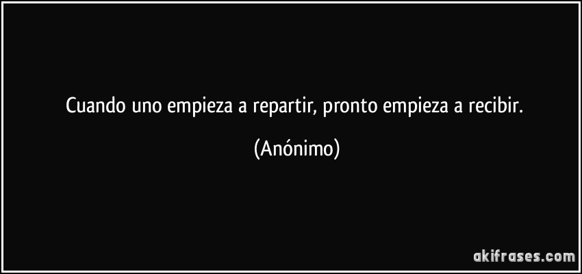 Cuando uno empieza a repartir, pronto empieza a recibir. (Anónimo)