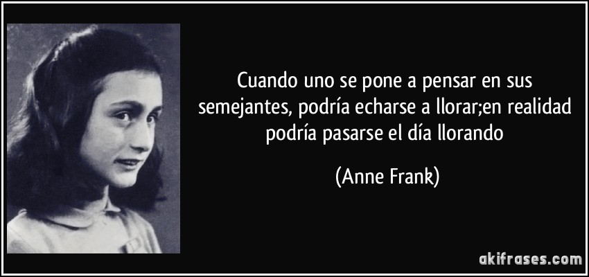 Cuando uno se pone a pensar en sus semejantes, podría echarse a llorar;en realidad podría pasarse el día llorando (Anne Frank)