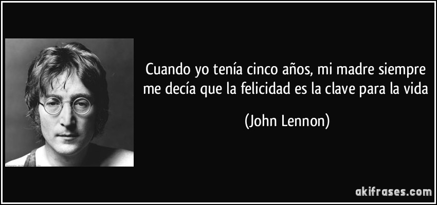 Cuando yo tenía cinco años, mi madre siempre me decía que la felicidad es la clave para la vida (John Lennon)