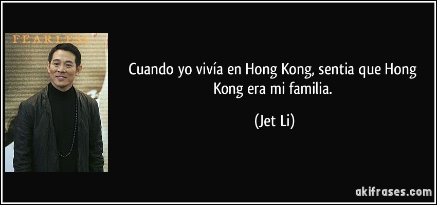 Cuando yo vivía en Hong Kong, sentia que Hong Kong era mi familia. (Jet Li)
