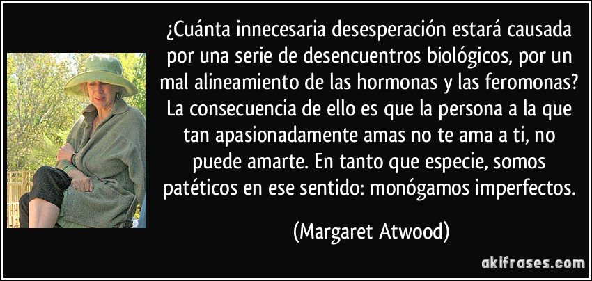 ¿Cuánta innecesaria desesperación estará causada por una serie de desencuentros biológicos, por un mal alineamiento de las hormonas y las feromonas? La consecuencia de ello es que la persona a la que tan apasionadamente amas no te ama a ti, no puede amarte. En tanto que especie, somos patéticos en ese sentido: monógamos imperfectos. (Margaret Atwood)