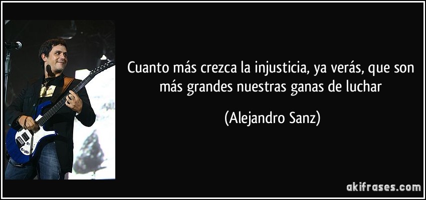 Cuanto más crezca la injusticia, ya verás, que son más grandes nuestras ganas de luchar (Alejandro Sanz)