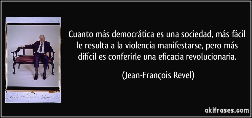Cuanto más democrática es una sociedad, más fácil le resulta a la violencia manifestarse, pero más difícil es conferirle una eficacia revolucionaria. (Jean-François Revel)