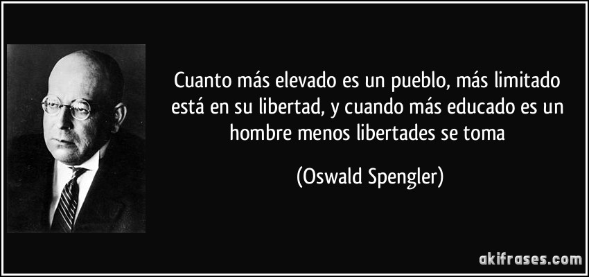 Cuanto más elevado es un pueblo, más limitado está en su libertad, y cuando más educado es un hombre menos libertades se toma (Oswald Spengler)