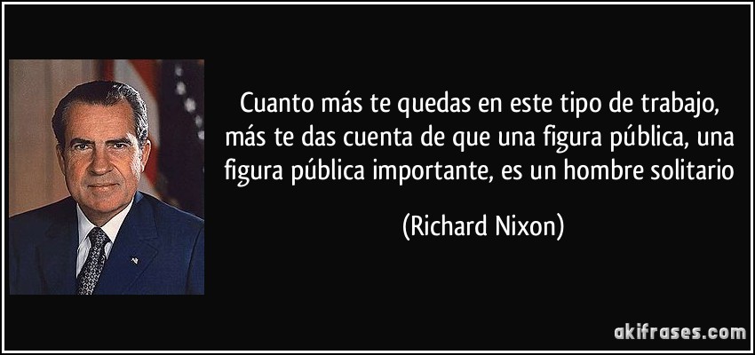 Cuanto más te quedas en este tipo de trabajo, más te das cuenta de que una figura pública, una figura pública importante, es un hombre solitario (Richard Nixon)