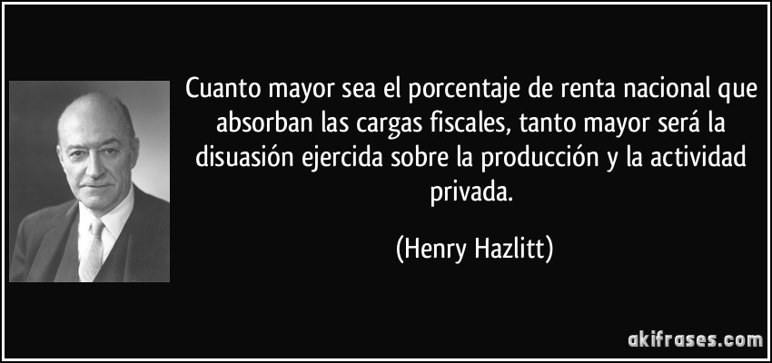Cuanto mayor sea el porcentaje de renta nacional que absorban las cargas fiscales, tanto mayor será la disuasión ejercida sobre la producción y la actividad privada. (Henry Hazlitt)