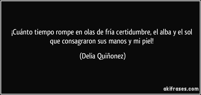 ¡Cuánto tiempo rompe en olas de fría certidumbre, el alba y el sol que consagraron sus manos y mi piel! (Delia Quiñonez)