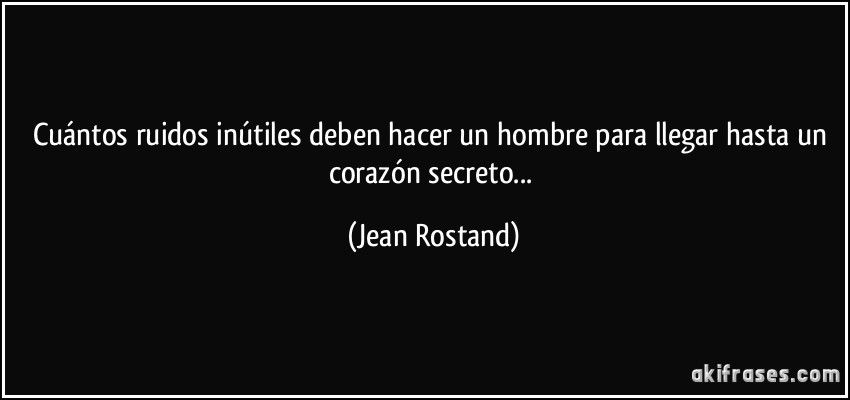 Cuántos ruidos inútiles deben hacer un hombre para llegar hasta un corazón secreto... (Jean Rostand)
