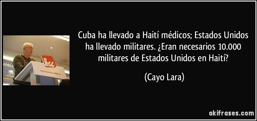 Cuba ha llevado a Haití médicos; Estados Unidos ha llevado militares. ¿Eran necesarios 10.000 militares de Estados Unidos en Haití? (Cayo Lara)
