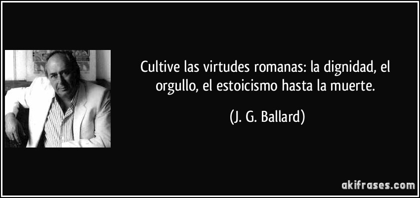 Cultive las virtudes romanas: la dignidad, el orgullo, el estoicismo hasta la muerte. (J. G. Ballard)