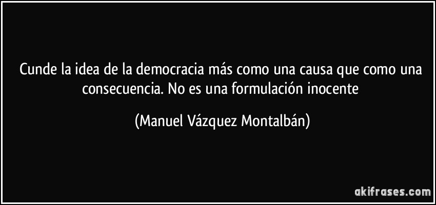 Cunde la idea de la democracia más como una causa que como una consecuencia. No es una formulación inocente (Manuel Vázquez Montalbán)