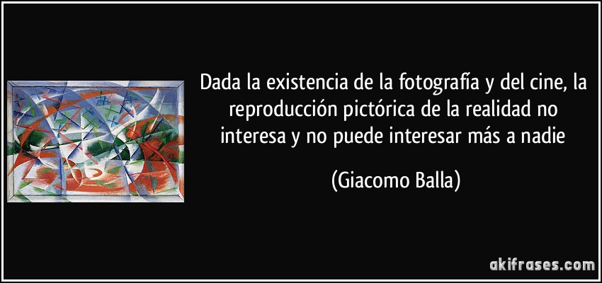 Dada la existencia de la fotografía y del cine, la reproducción pictórica de la realidad no interesa y no puede interesar más a nadie (Giacomo Balla)