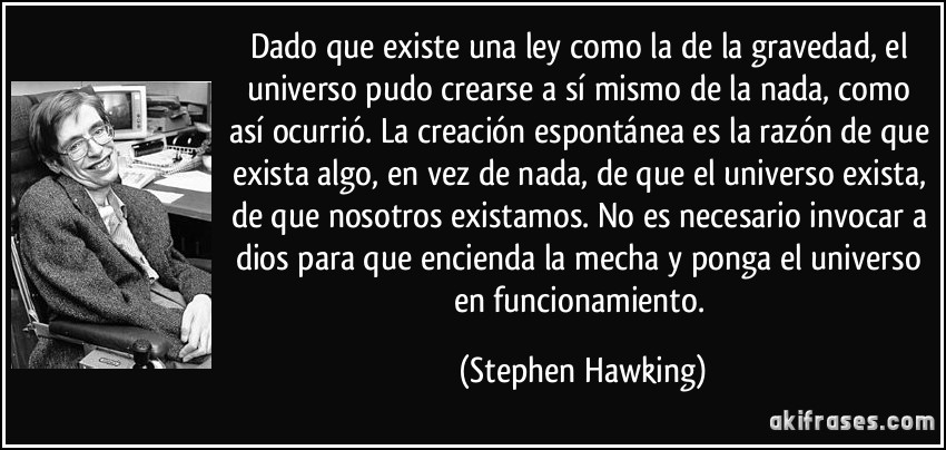 Dado que existe una ley como la de la gravedad, el universo pudo crearse a sí mismo de la nada, como así ocurrió. La creación espontánea es la razón de que exista algo, en vez de nada, de que el universo exista, de que nosotros existamos. No es necesario invocar a dios para que encienda la mecha y ponga el universo en funcionamiento. (Stephen Hawking)