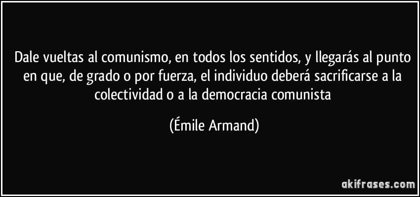Dale vueltas al comunismo, en todos los sentidos, y llegarás al punto en que, de grado o por fuerza, el individuo deberá sacrificarse a la colectividad o a la democracia comunista (Émile Armand)