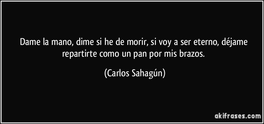 Dame la mano, dime si he de morir, si voy a ser eterno, déjame repartirte como un pan por mis brazos. (Carlos Sahagún)