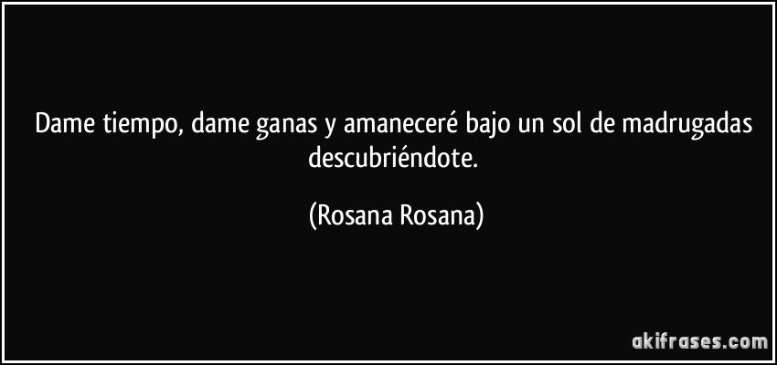 Dame tiempo, dame ganas y amaneceré bajo un sol de madrugadas descubriéndote. (Rosana Rosana)