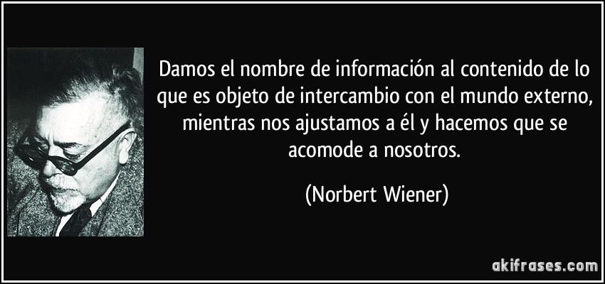 Damos el nombre de información al contenido de lo que es objeto de intercambio con el mundo externo, mientras nos ajustamos a él y hacemos que se acomode a nosotros. (Norbert Wiener)